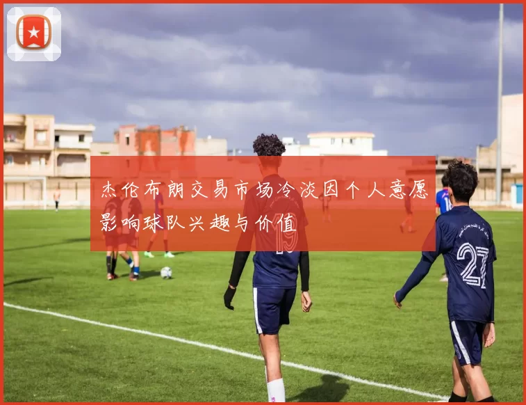 杰伦布朗交易市场冷淡因个人意愿影响球队兴趣与价值
