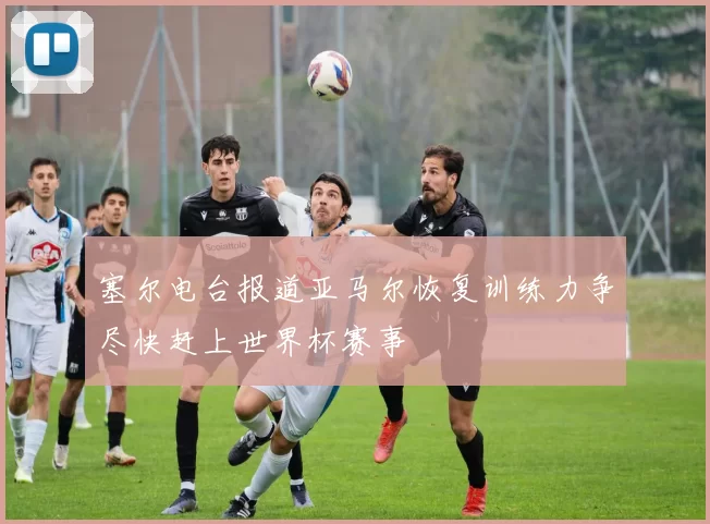 塞尔电台报道亚马尔恢复训练力争尽快赶上世界杯赛事