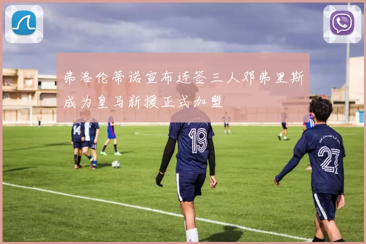 弗洛伦蒂诺宣布连签三人邓弗里斯成为皇马新援正式加盟