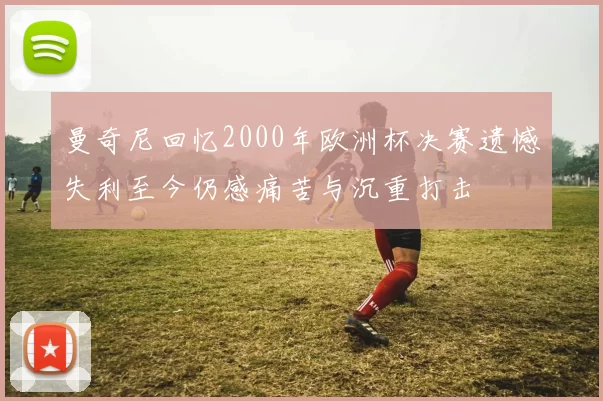 曼奇尼回忆2000年欧洲杯决赛遗憾失利至今仍感痛苦与沉重打击