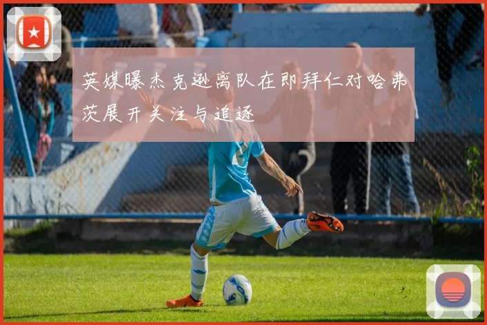英媒曝杰克逊离队在即拜仁对哈弗茨展开关注与追逐