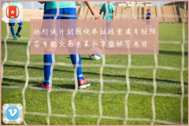 独行侠计划围绕弗拉格重建年轻阵容可能交易克莱和华盛顿等老将