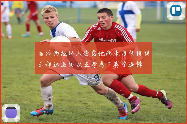 吉拉西经纪人透露他尚未与任何俱乐部达成协议正考虑下赛季选择
