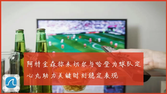 阿特金森称米切尔与哈登为球队定心丸助力关键时刻稳定表现