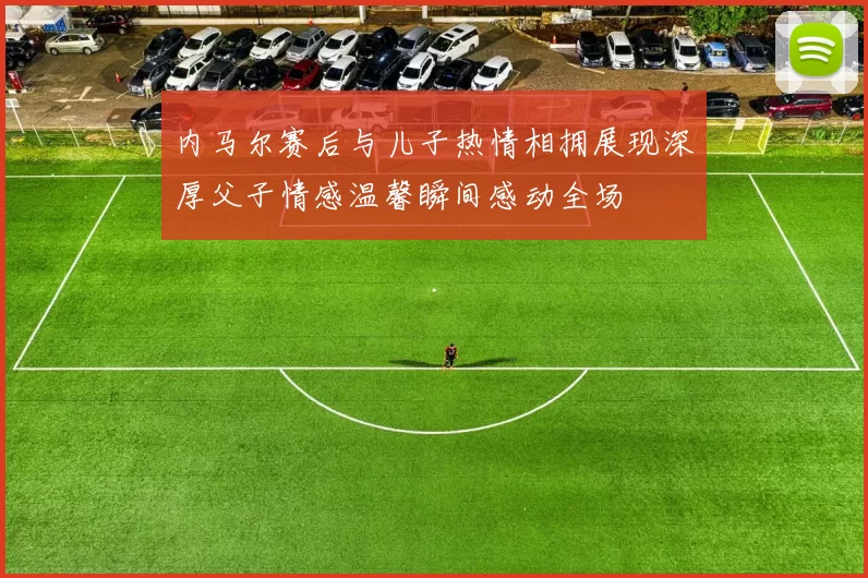 内马尔赛后与儿子热情相拥展现深厚父子情感温馨瞬间感动全场