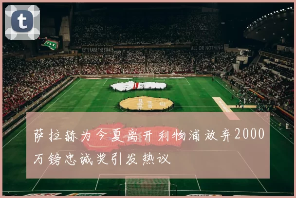 萨拉赫为今夏离开利物浦放弃2000万镑忠诚奖引发热议