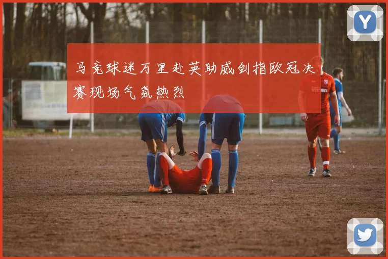 马竞球迷万里赴英助威剑指欧冠决赛现场气氛热烈