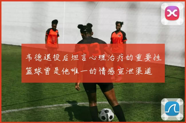 韦德退役后坦言心理治疗的重要性篮球曾是他唯一的情感宣泄渠道