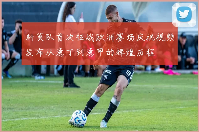 科莫队首次征战欧洲赛场庆祝视频发布从意丁到意甲的辉煌历程