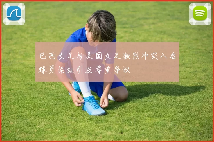 巴西女足与美国女足激烈冲突八名球员染红引发尊重争议