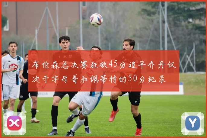 布伦森总决赛狂砍45分追平乔丹仅次于字母哥和佩蒂特的50分纪录