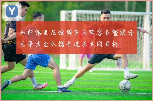 加斯佩里尼强调罗马阵容齐整提升竞争力全队携手追求共同目标