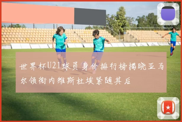 世界杯U21球员身价排行榜揭晓亚马尔领衔内维斯杜埃紧随其后