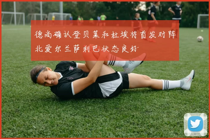 德尚确认登贝莱和杜埃将首发对阵北爱尔兰萨利巴状态良好