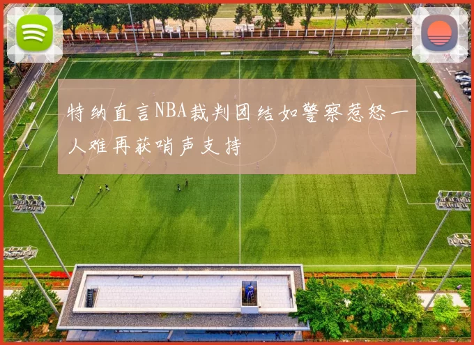 特纳直言NBA裁判团结如警察惹怒一人难再获哨声支持