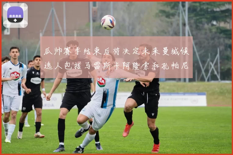 瓜帅赛季结束后将决定未来曼城候选人包括马雷斯卡阿隆索和孔帕尼