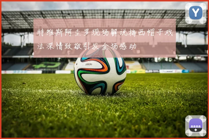 特维斯阿圭罗现场解说梅西帽子戏法深情致敬引发全场感动