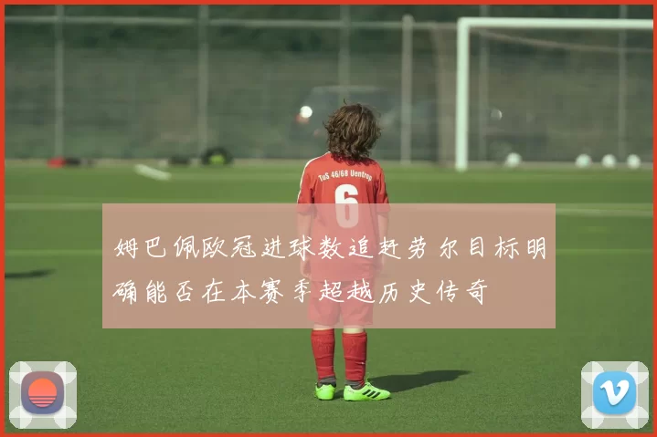 姆巴佩欧冠进球数追赶劳尔目标明确能否在本赛季超越历史传奇