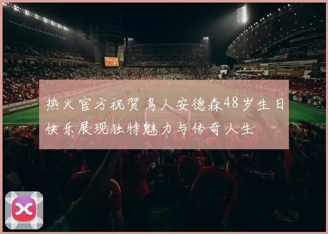 热火官方祝贺鸟人安德森48岁生日快乐展现独特魅力与传奇人生