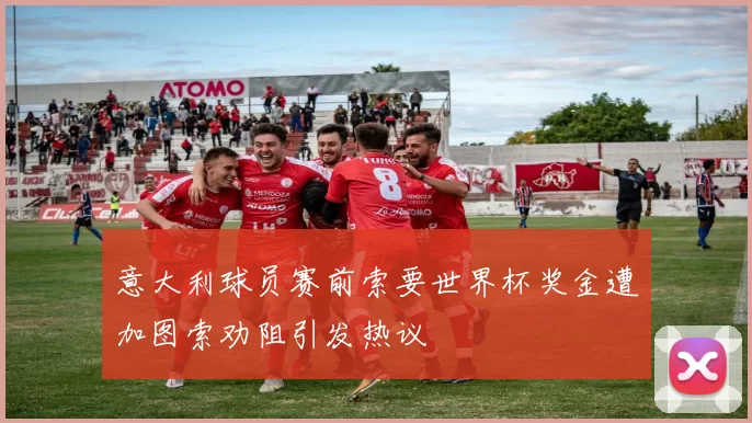意大利球员赛前索要世界杯奖金遭加图索劝阻引发热议